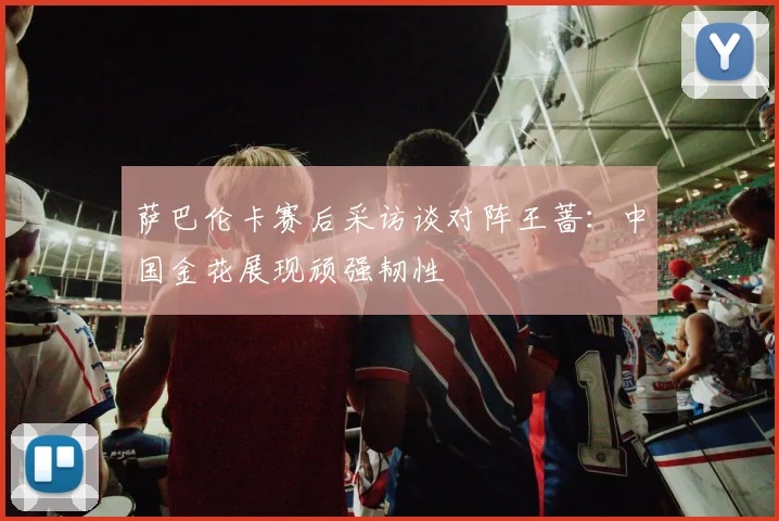 萨巴伦卡赛后采访谈对阵王蔷:中国金花展现顽强韧性