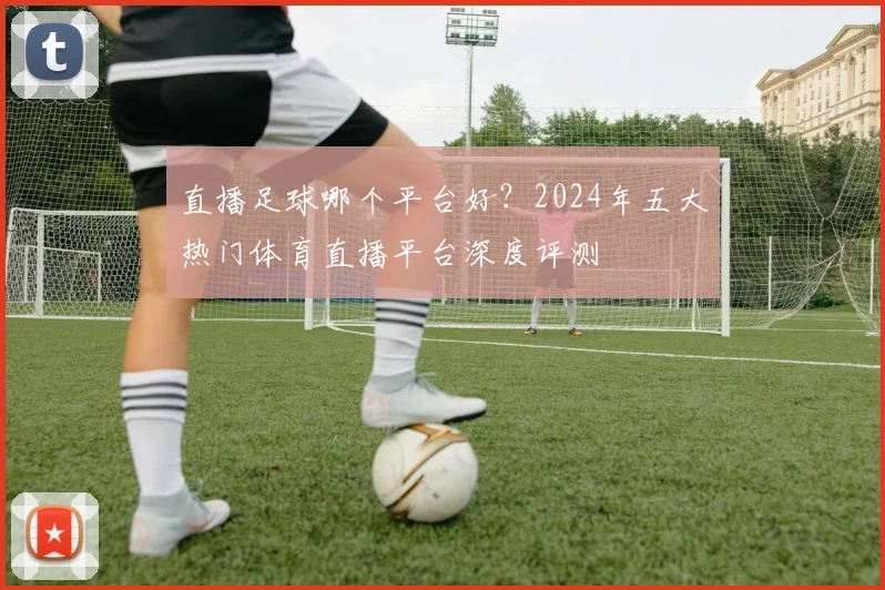 直播足球哪个平台好？2024年五大热门体育直播平台深度评测