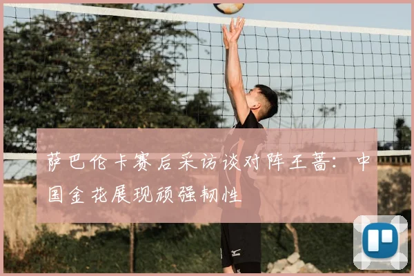 萨巴伦卡赛后采访谈对阵王蔷:中国金花展现顽强韧性