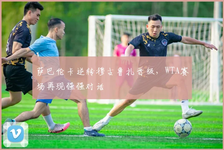 萨巴伦卡逆转穆古鲁扎晋级，WTA赛场再现强强对话