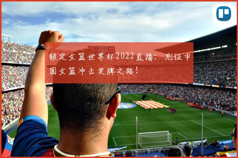 锁定女篮世界杯2022直播：见证中国女篮冲击奖牌之路！