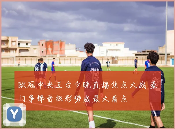 欧冠中央五台今晚直播焦点大战 豪门争锋晋级形势成最大看点